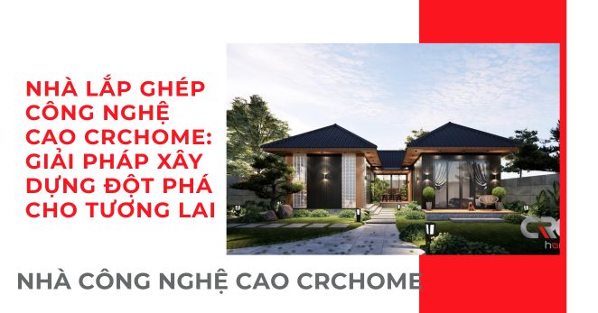 NHÀ LẮP GHÉP CÔNG NGHỆ CAO CRCHOME: GIẢI PHÁP XÂY DỰNG ĐỘT PHÁ CHO TƯƠNG LAI